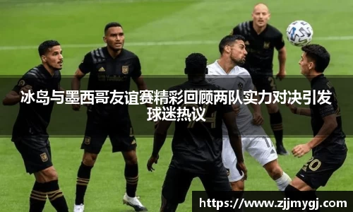 冰岛与墨西哥友谊赛精彩回顾两队实力对决引发球迷热议